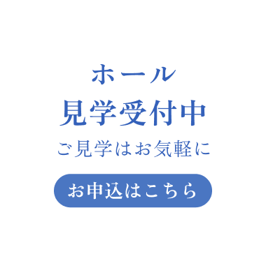 ホール見学受付中 ご見学はお気軽に お申込みはこちら